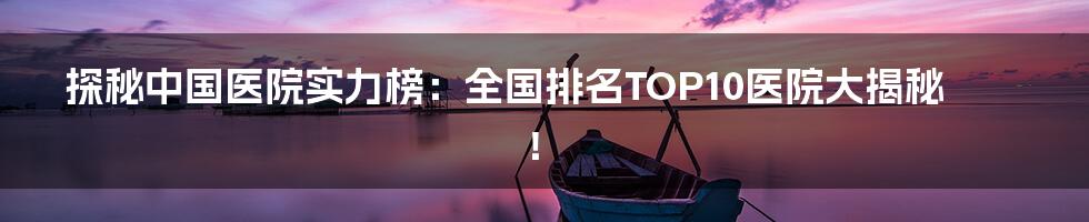 探秘中国医院实力榜:全国排名TOP10医院大揭秘!