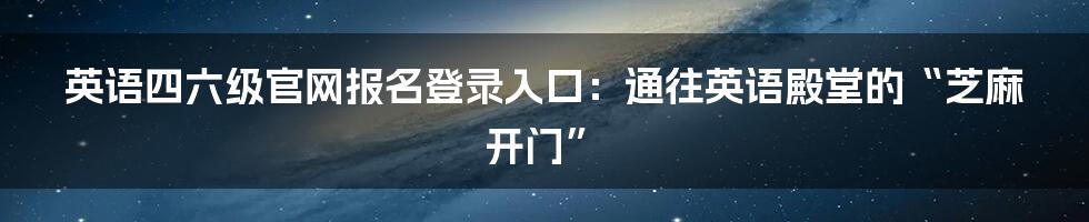 英语四六级官网报名登录入口：通往英语殿堂的“芝麻开门”