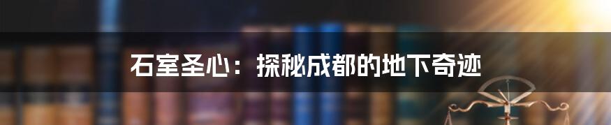 石室圣心：探秘成都的地下奇迹