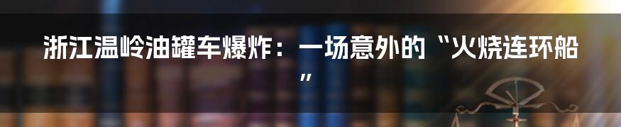 浙江温岭油罐车爆炸：一场意外的“火烧连环船”