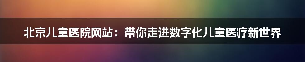 北京儿童医院网站：带你走进数字化儿童医疗新世界