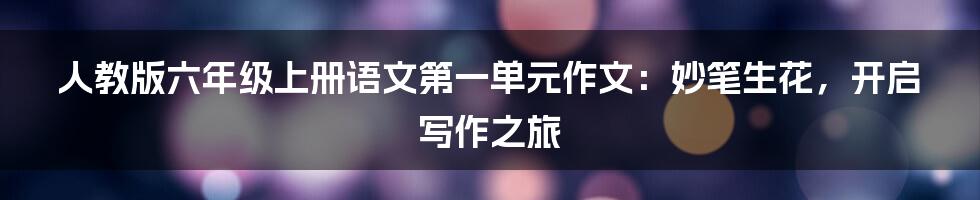 人教版六年级上册语文第一单元作文:妙笔生花,开启写作之旅