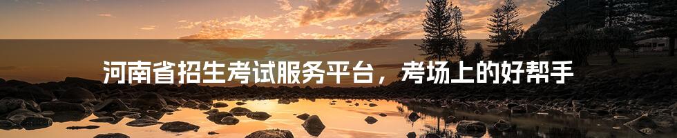 河南省招生考试服务平台,考场上的好帮手