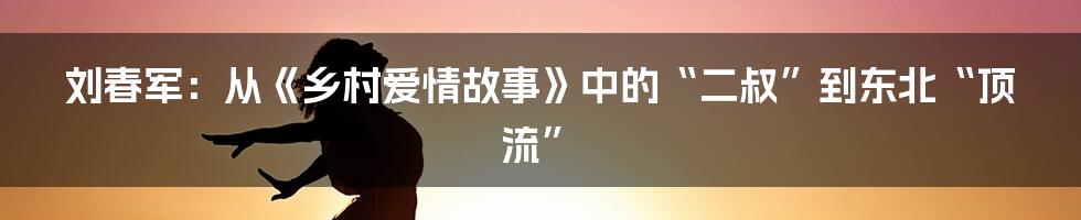 刘春军:从《乡村爱情故事》中的“二叔”到东北“顶流”