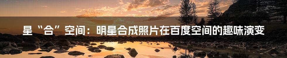 星“合”空间:明星合成照片在百度空间的趣味演变