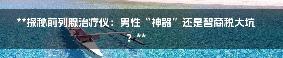 **探秘前列腺治疗仪：男性“神器”还是智商税大坑？**