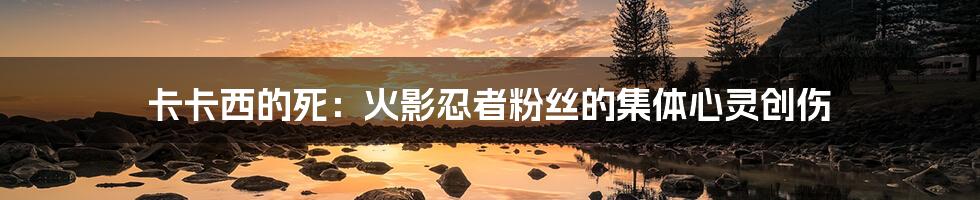 卡卡西的死:火影忍者粉丝的集体心灵创伤