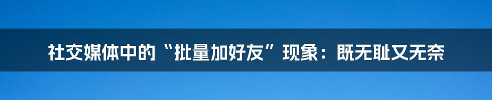 社交媒体中的“批量加好友”现象:既无耻又无奈