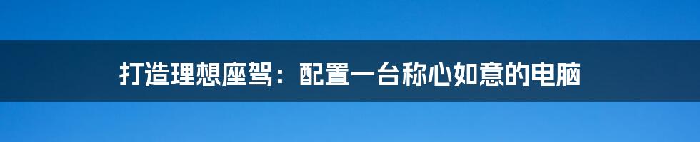 打造理想座驾:配置一台称心如意的电脑