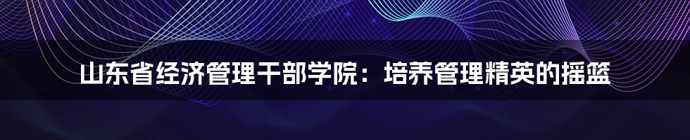 山东省经济管理干部学院:培养管理精英的摇篮