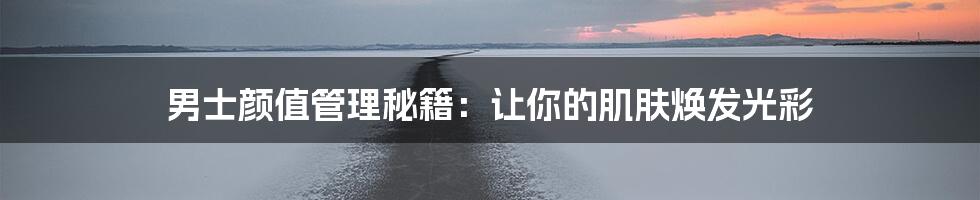 男士颜值管理秘籍：让你的肌肤焕发光彩