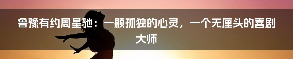 鲁豫有约周星驰：一颗孤独的心灵，一个无厘头的喜剧大师