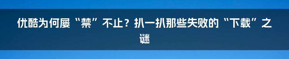 优酷为何屡“禁”不止?扒一扒那些失败的“下载”之谜