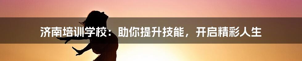 济南培训学校:助你提升技能,开启精彩人生