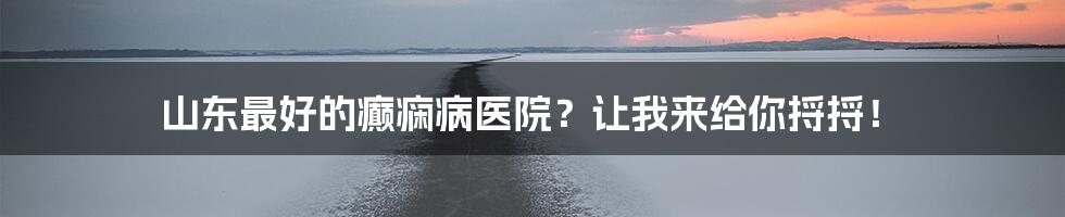 山东最好的癫痫病医院？让我来给你捋捋！