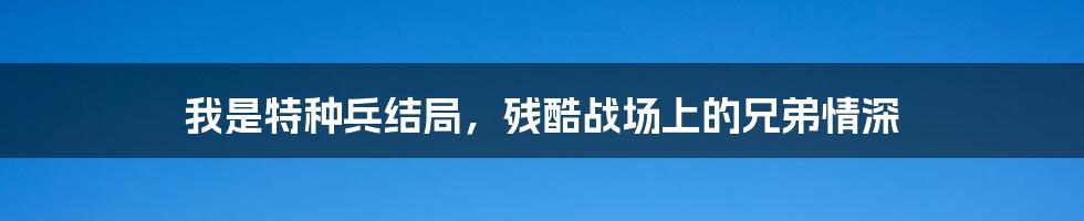 我是特种兵结局,残酷战场上的兄弟情深