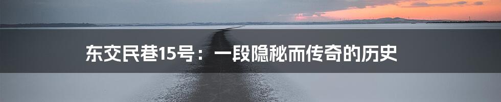 东交民巷15号:一段隐秘而传奇的历史