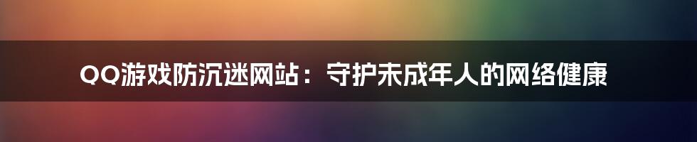 QQ游戏防沉迷网站:守护未成年人的网络健康