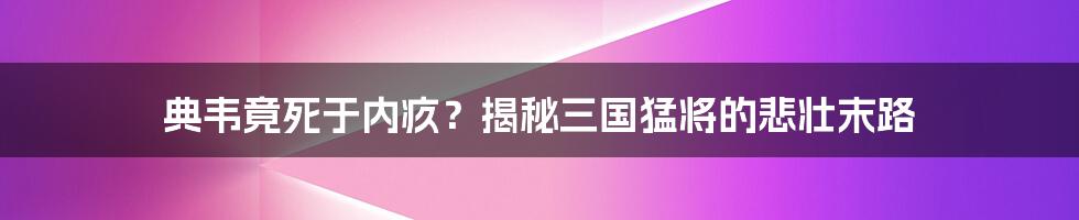 典韦竟死于内疚？揭秘三国猛将的悲壮末路