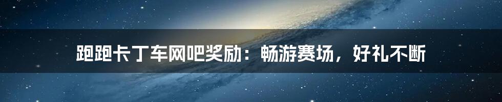 跑跑卡丁车网吧奖励:畅游赛场,好礼不断