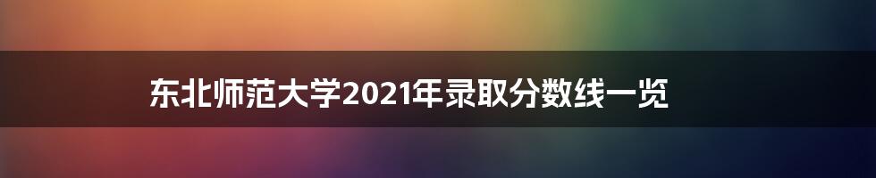 东北师范大学2021年录取分数线一览