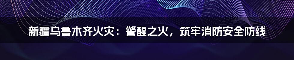 新疆乌鲁木齐火灾:警醒之火,筑牢消防安全防线