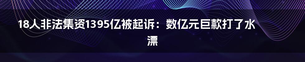 18人非法集资1395亿被起诉:数亿元巨款打了水漂