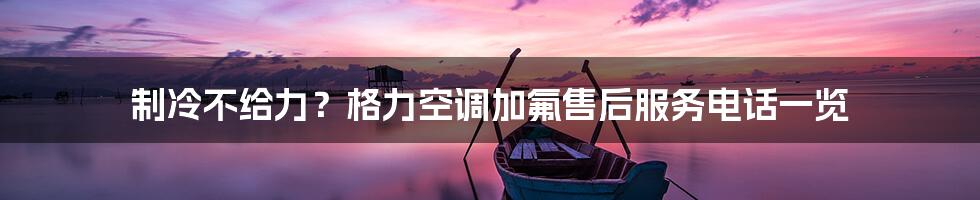 制冷不给力?格力空调加氟售后服务电话一览