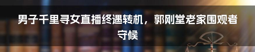 男子千里寻女直播终遇转机,郭刚堂老家围观者守候