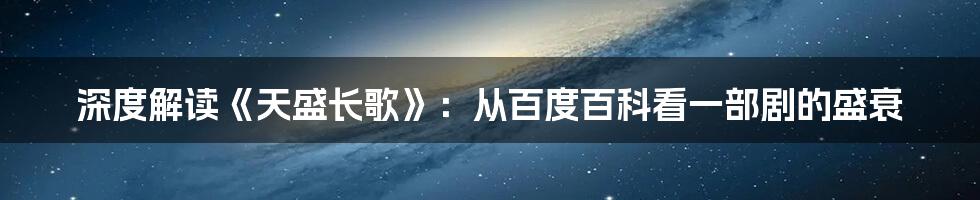 深度解读《天盛长歌》:从百度百科看一部剧的盛衰