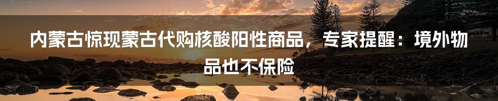 内蒙古惊现蒙古代购核酸阳性商品，专家提醒：境外物品也不保险