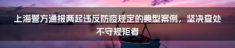 上海警方通报两起违反防疫规定的典型案例,坚决查处不守规矩者