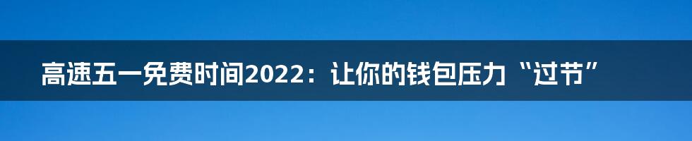 高速五一免费时间2022：让你的钱包压力“过节”