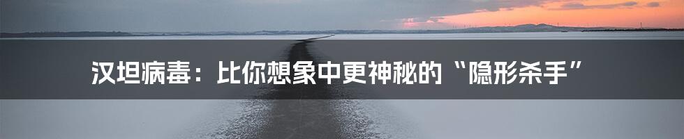 汉坦病毒：比你想象中更神秘的“隐形杀手”