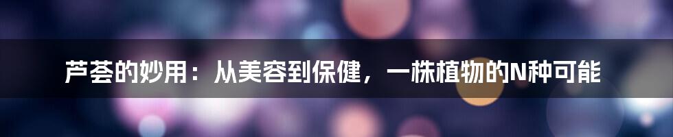芦荟的妙用:从美容到保健,一株植物的N种可能