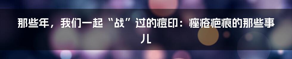 那些年,我们一起“战”过的痘印:痤疮疤痕的那些事儿