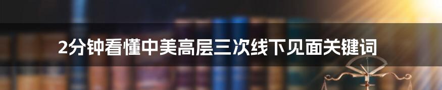 2分钟看懂中美高层三次线下见面关键词