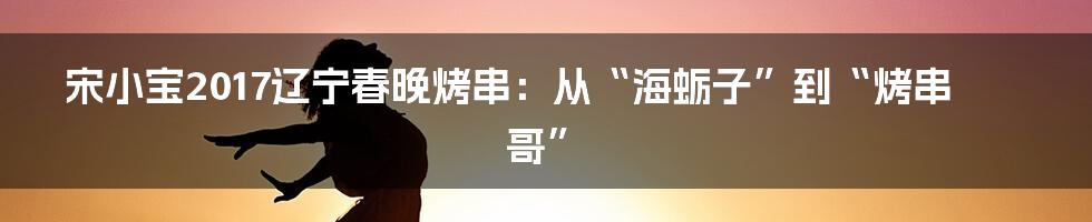 宋小宝2017辽宁春晚烤串:从“海蛎子”到“烤串哥”