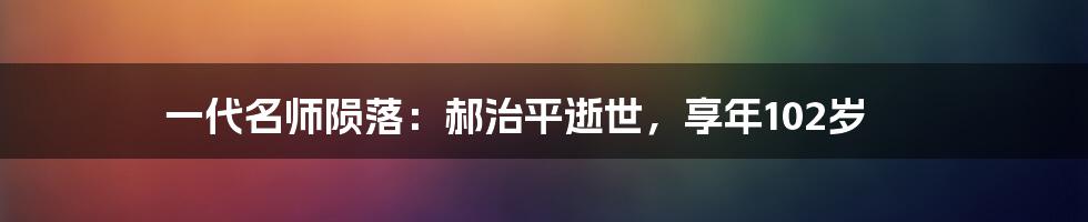 一代名师陨落:郝治平逝世,享年102岁