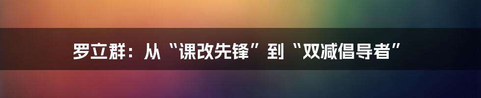 罗立群：从“课改先锋”到“双减倡导者”