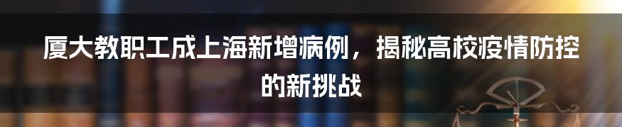厦大教职工成上海新增病例,揭秘高校疫情防控的新挑战