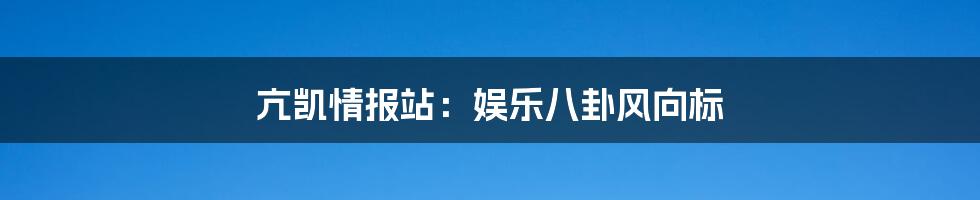 亢凯情报站：娱乐八卦风向标