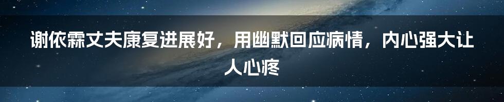 谢依霖丈夫康复进展好,用幽默回应病情,内心强大让人心疼