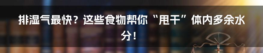 排湿气最快?这些食物帮你“甩干”体内多余水分!