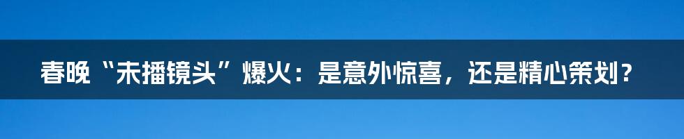 春晚“未播镜头”爆火:是意外惊喜,还是精心策划?