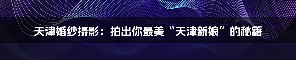 天津婚纱摄影:拍出你最美“天津新娘”的秘籍