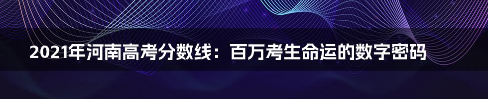 2021年河南高考分数线：百万考生命运的数字密码