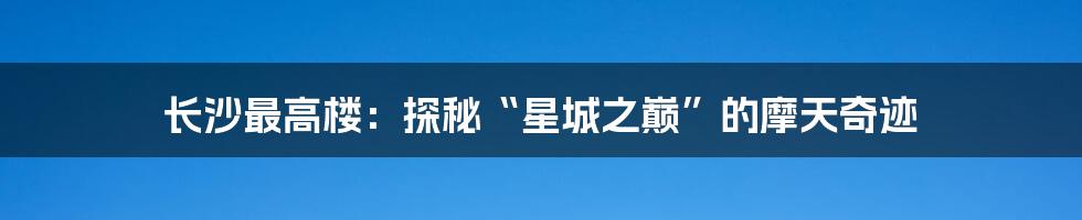 长沙最高楼：探秘“星城之巅”的摩天奇迹
