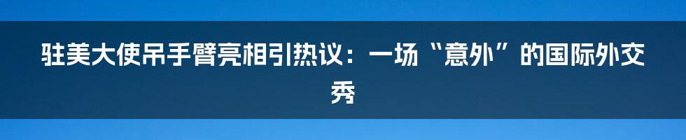 驻美大使吊手臂亮相引热议：一场“意外”的国际外交秀