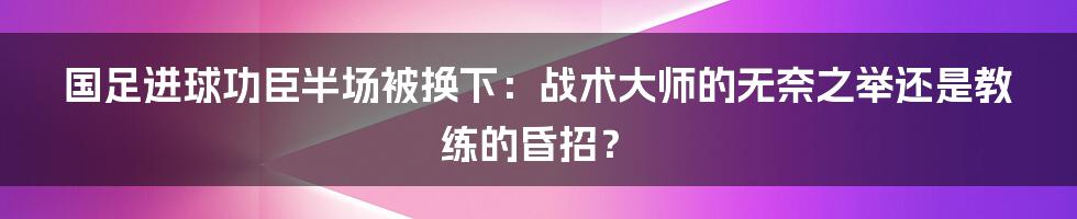 国足进球功臣半场被换下:战术大师的无奈之举还是教练的昏招?